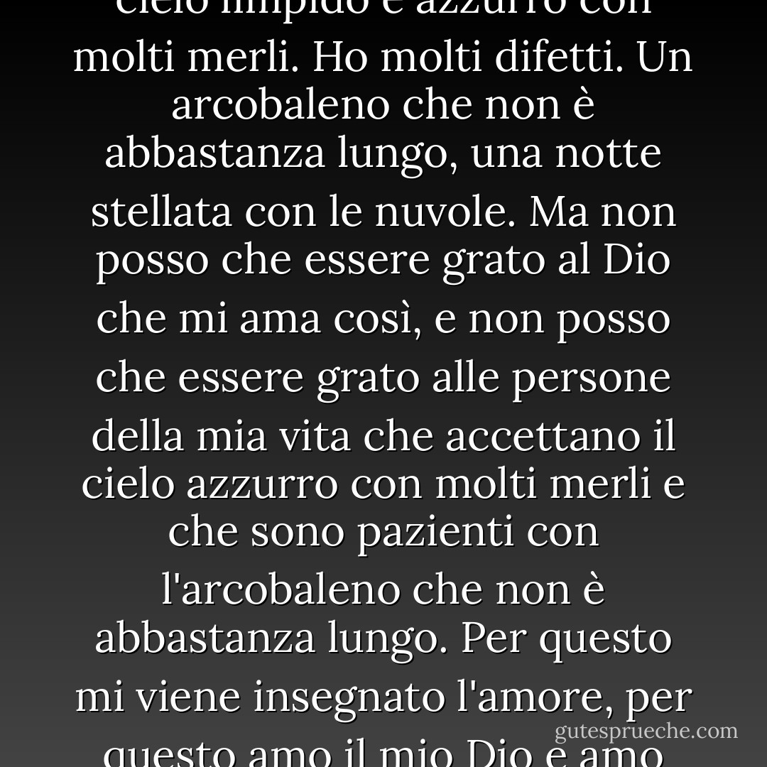 Sono una persona imperfetta. Un ruscello con molti sassi, un cielo limpido e azzurro con molti merli. Ho molti difetti. Un arcobaleno che non è abbastanza lungo, una notte stellata con le nuvole. Ma non posso che essere grato al Dio che mi ama così, e non posso che essere grato alle persone della mia vita che accettano il cielo azzurro con molti merli e che sono pazienti con l'arcobaleno che non è abbastanza lungo. Per questo mi viene insegnato l'amore, per questo amo il mio Dio e amo queste persone. - C. JoyBell C.
