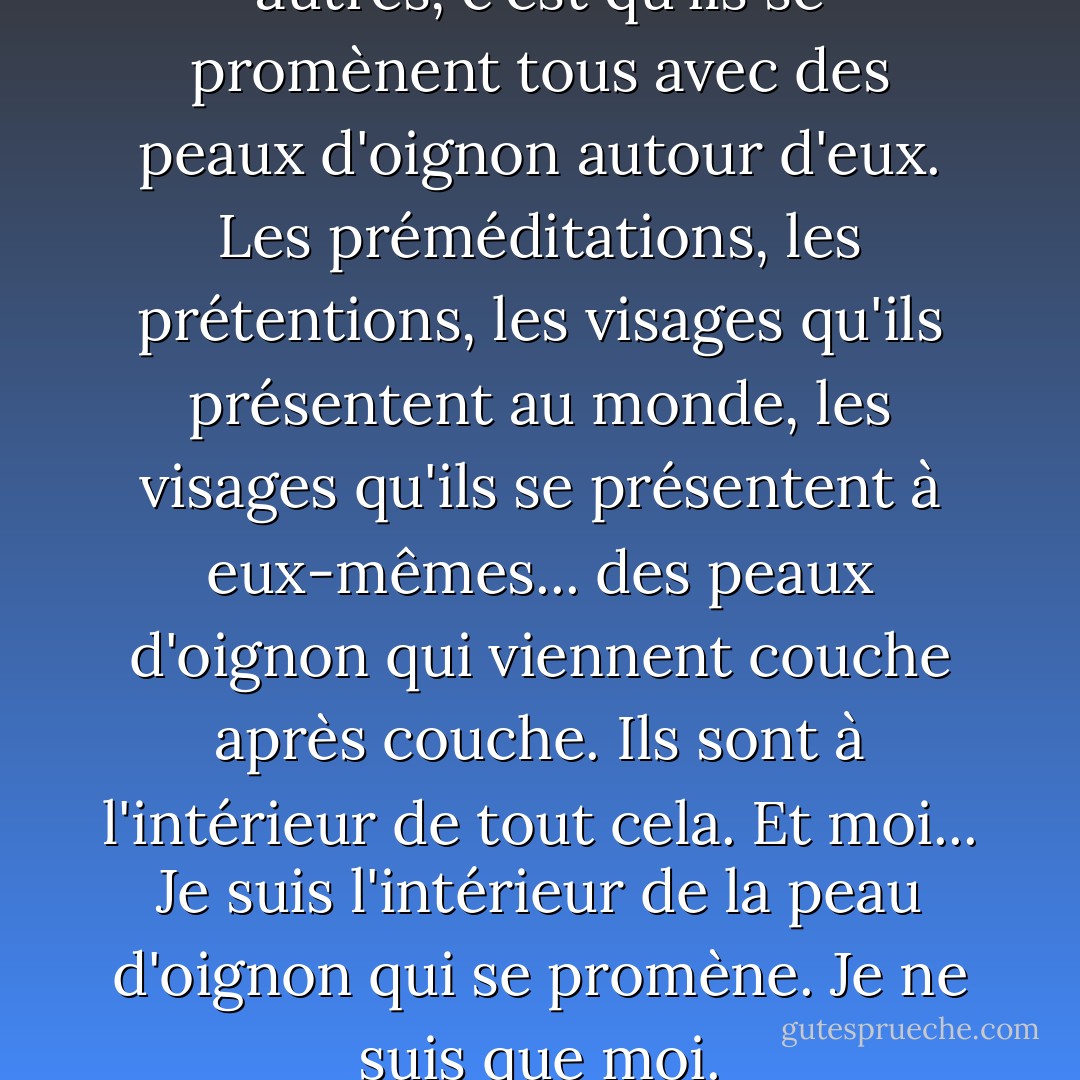 La différence entre moi et les autres, c'est qu'ils se promènent tous avec des peaux d'oignon autour d'eux. Les préméditations, les prétentions, les visages qu'ils présentent au monde, les visages qu'ils se présentent à eux-mêmes... des peaux d'oignon qui viennent couche après couche. Ils sont à l'intérieur de tout cela. Et moi... Je suis l'intérieur de la peau d'oignon qui se promène. Je ne suis que moi. - C. JoyBell C.