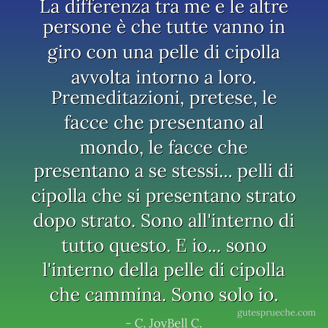 La differenza tra me e le altre persone è che tutte vanno in giro con una pelle di cipolla avvolta intorno a loro. Premeditazioni, pretese, le facce che presentano al mondo, le facce che presentano a se stessi... pelli di cipolla che si presentano strato dopo strato. Sono all'interno di tutto questo. E io... sono l'interno della pelle di cipolla che cammina. Sono solo io. - C. JoyBell C.