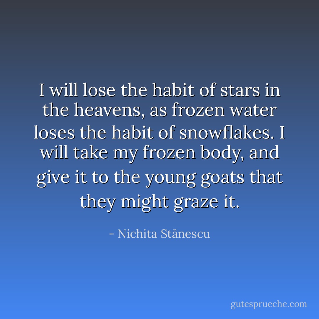I will lose the habit of stars in the heavens, as frozen water loses the habit of snowflakes. I will take my frozen body, and give it to the young goats that they might graze it. - Nichita Stănescu