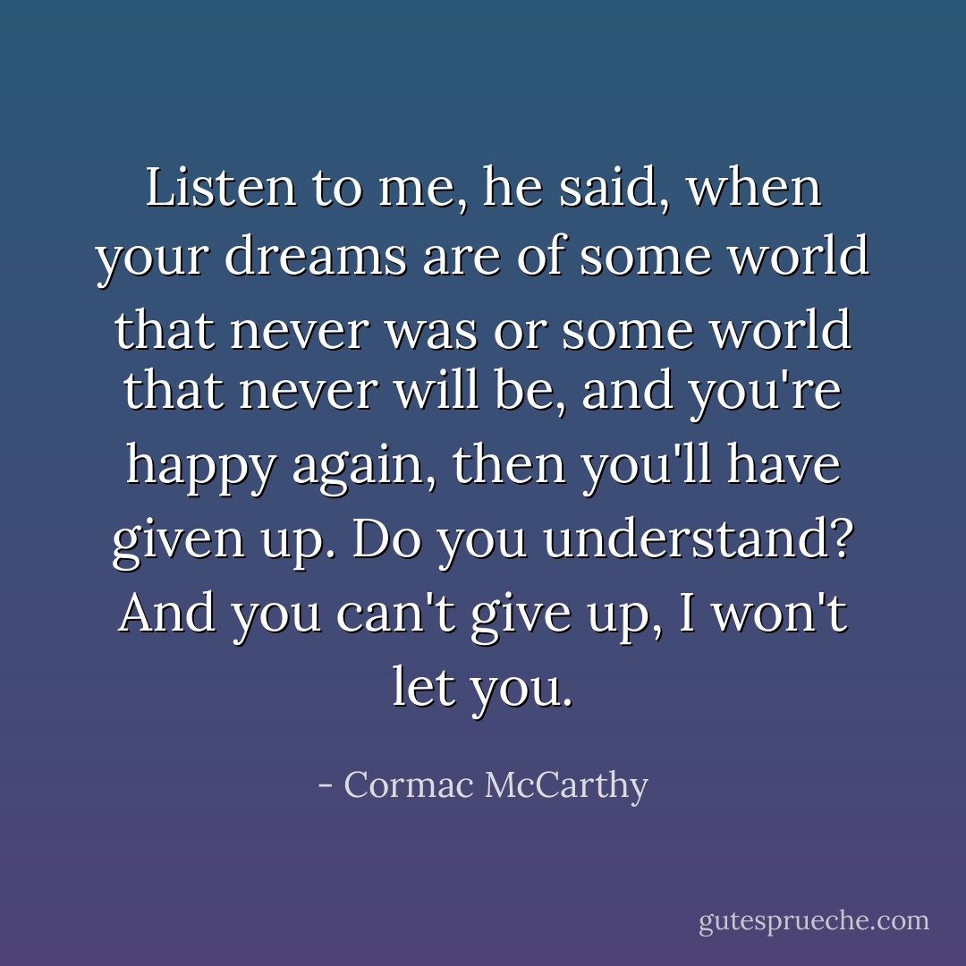 Listen to me, he said, when your dreams are of some world that never was or some world that never will be, and you're happy again, then you'll have given up. Do you understand? And you can't give up, I won't let you. - Cormac McCarthy