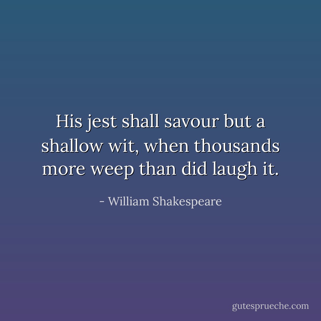 His jest shall savour but a shallow wit, when thousands more weep than did laugh it. - William Shakespeare