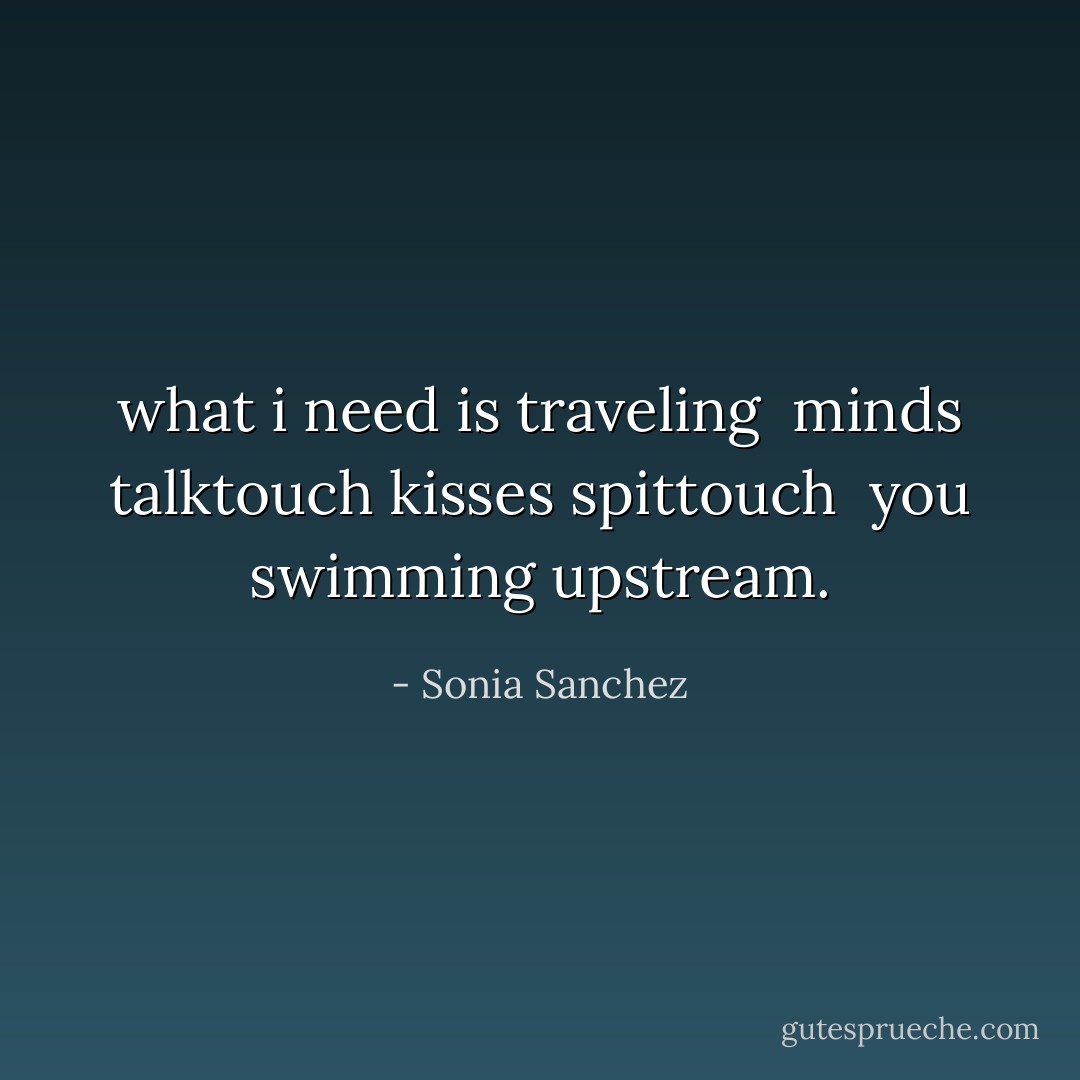 what i need is traveling<br /><br />minds talktouch kisses spittouch<br /><br />you swimming upstream. - Sonia Sanchez
