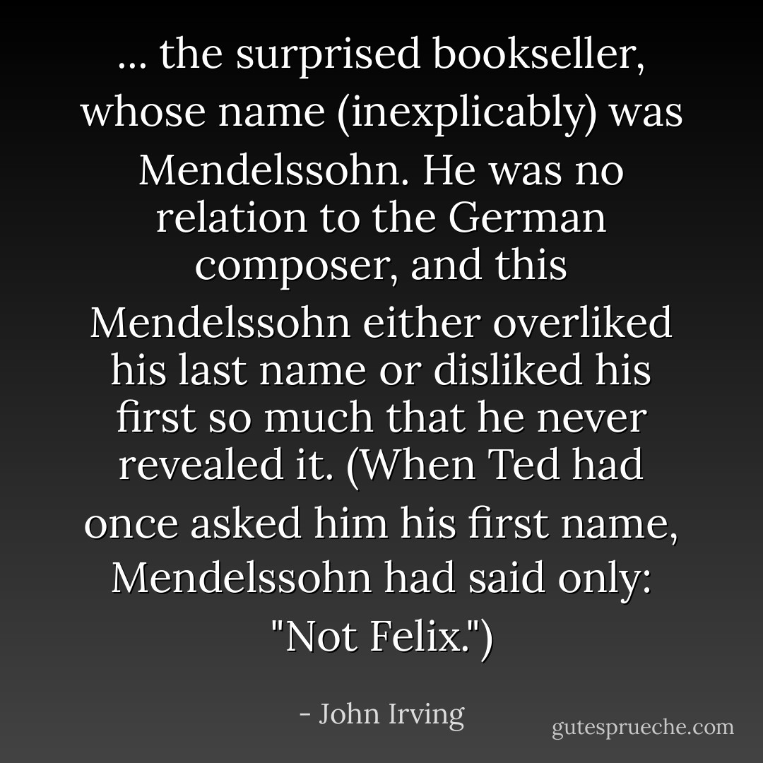 ... the surprised bookseller, whose name (inexplicably) was Mendelssohn. He was no relation to the German composer, and this Mendelssohn either overliked his last name or disliked his first so much that he never revealed it. (When Ted had once asked him his first name, Mendelssohn had said only: "Not Felix.") - John Irving