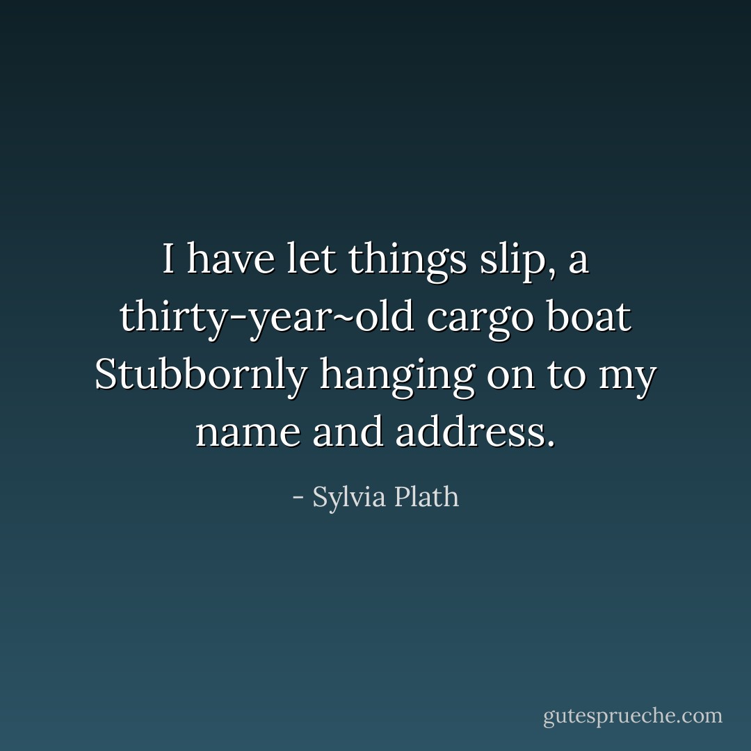 I have let things slip, a thirty-year~old cargo boat<br />Stubbornly hanging on to my name and address. - Sylvia Plath