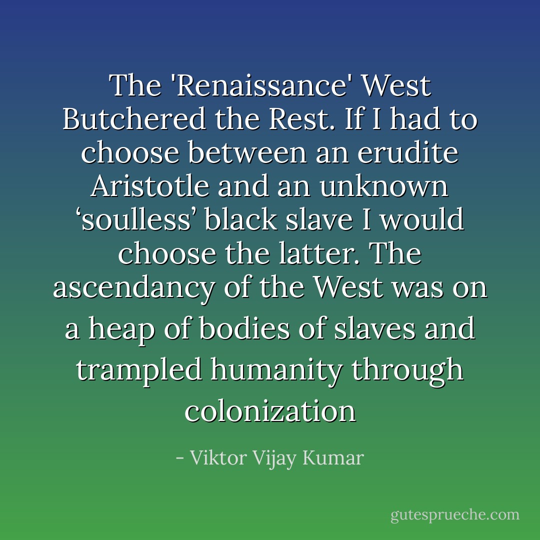 The 'Renaissance' West Butchered the Rest.<br />If I had to choose between an erudite Aristotle and an unknown ‘soulless’ black slave I would choose the latter. The ascendancy of the West was on a heap of bodies of slaves and trampled humanity through colonization - Viktor Vijay Kumar