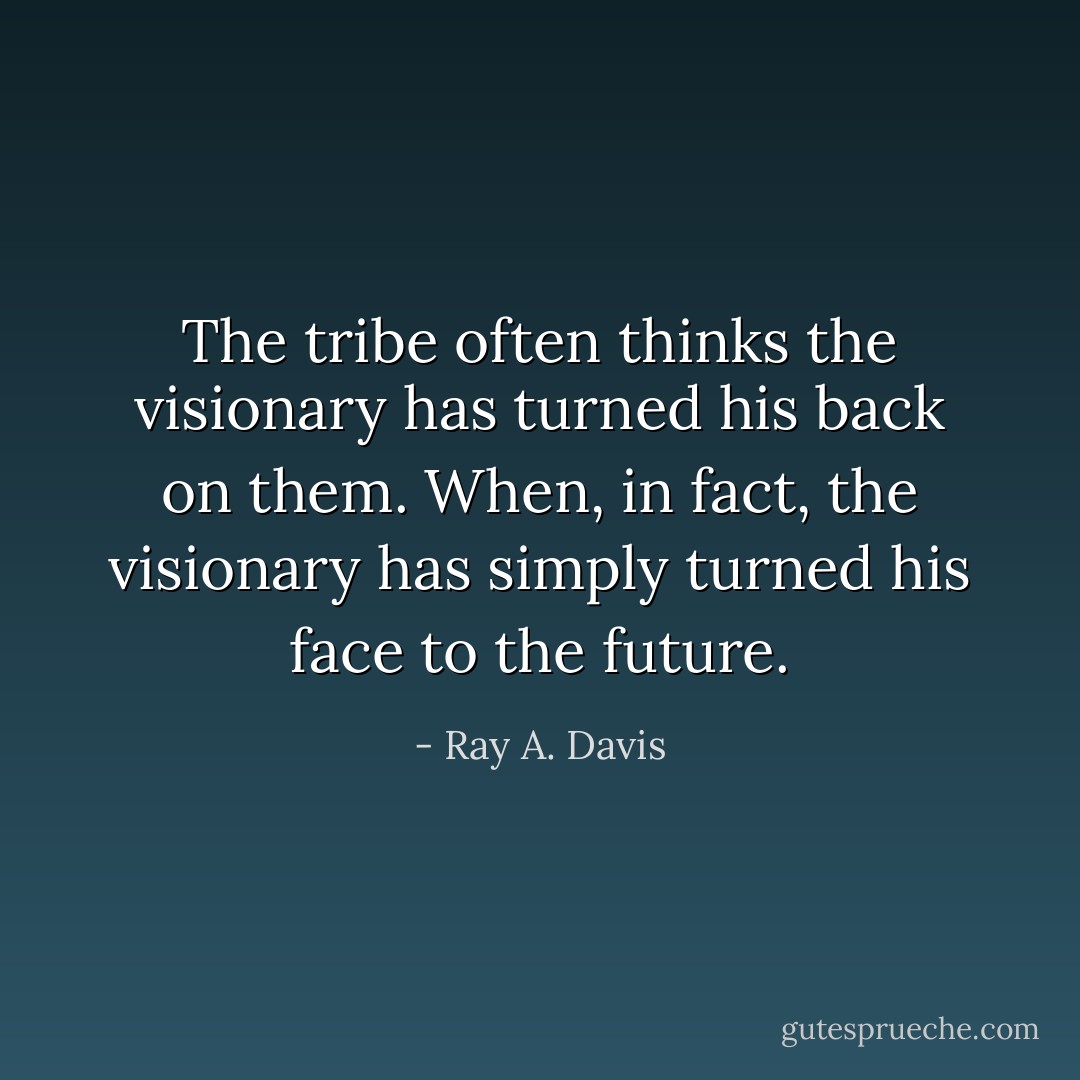 The tribe often thinks the visionary has turned his back on them. When, in fact, the visionary has simply turned his face to the future. - Ray A. Davis