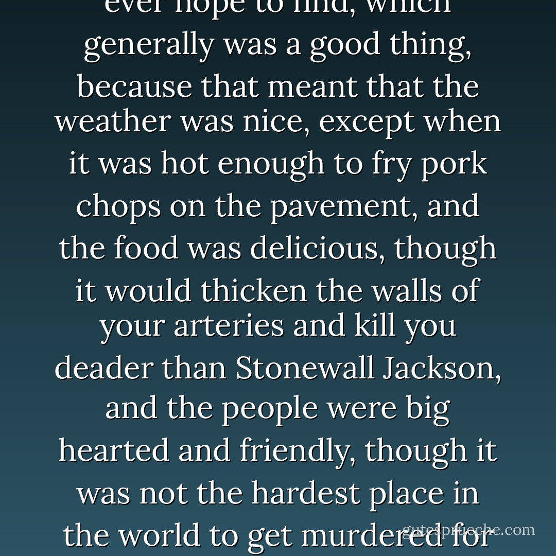 Oxford was as drenched in Dixie as we were, just about as Southern a town as you would ever hope to find, which generally was a good thing, because that meant that the weather was nice, except when it was hot enough to fry pork chops on the pavement, and the food was delicious, though it would thicken the walls of your arteries and kill you deader than Stonewall Jackson, and the people were big hearted and friendly, though it was not the hardest place in the world to get murdered for having bad manners. Even our main crop could kill you. - Timothy B. Tyson