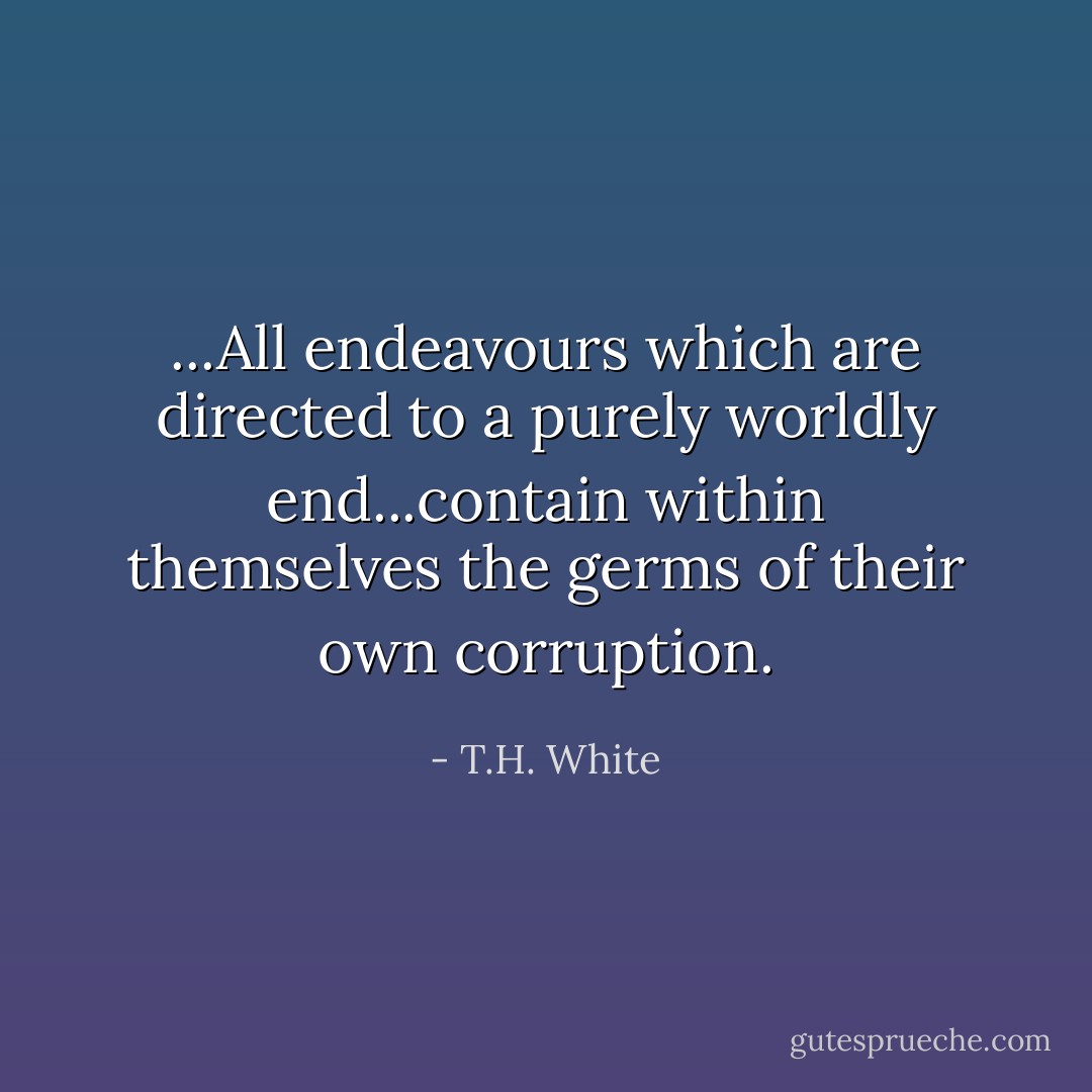 ...All endeavours which are directed to a purely worldly end...contain within themselves the germs of their own corruption. - T.H. White