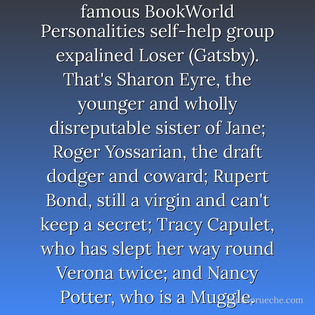 This is our siblings of more famous BookWorld Personalities self-help group expalined Loser (Gatsby). That's Sharon Eyre, the younger and wholly disreputable sister of Jane; Roger Yossarian, the draft dodger and coward; Rupert Bond, still a virgin and can't keep a secret; Tracy Capulet, who has slept her way round Verona twice; and Nancy Potter, who is a Muggle. - Jasper Fforde
