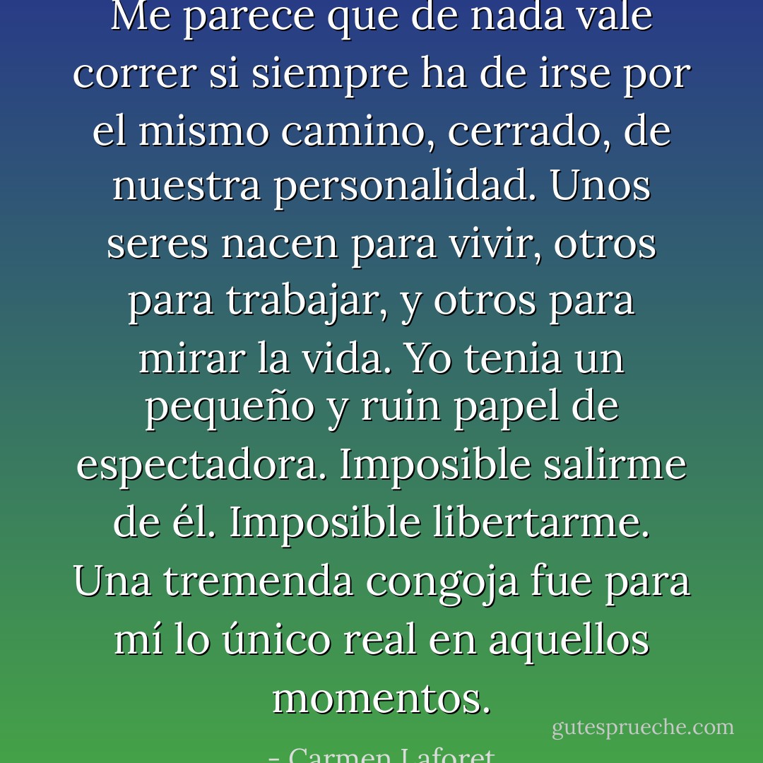 Me parece que de nada vale correr si siempre ha de irse por el mismo camino, cerrado, de nuestra personalidad. Unos seres nacen para vivir, otros para trabajar, y otros para mirar la vida. Yo tenia un pequeño y ruin papel de espectadora. Imposible salirme de él. Imposible libertarme. Una tremenda congoja fue para mí lo único real en aquellos momentos. - Carmen Laforet