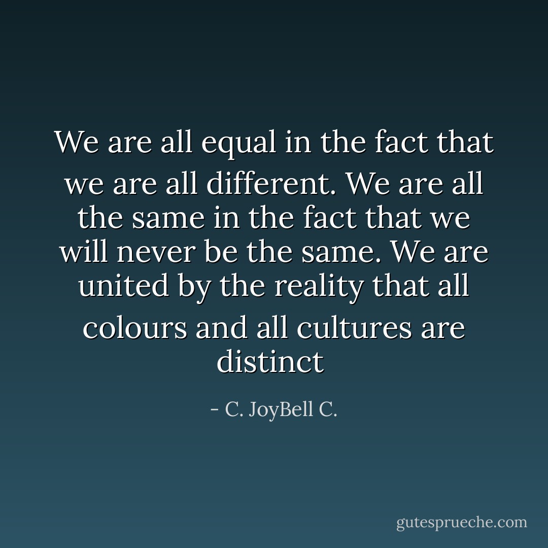 We are all equal in the fact that we are all different. We are all the same in the fact that we will never be the same. We are united by the reality that all colours and all cultures are distinct  - C. JoyBell C.