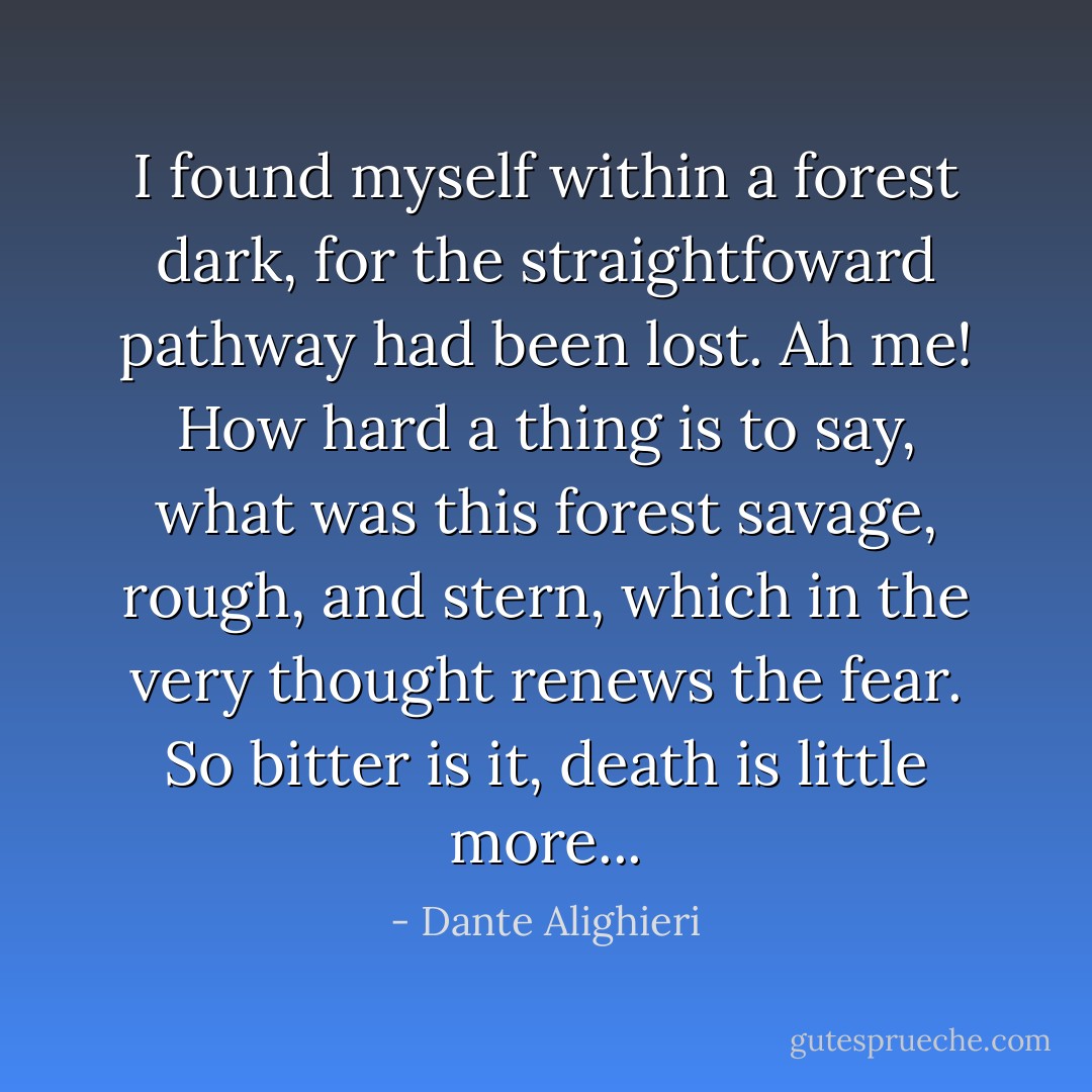I found myself within a forest dark, for the straightfoward pathway had been lost. Ah me! How hard a thing is to say, what was this forest savage, rough, and stern, which in the very thought renews the fear. So bitter is it, death is little more... - Dante Alighieri