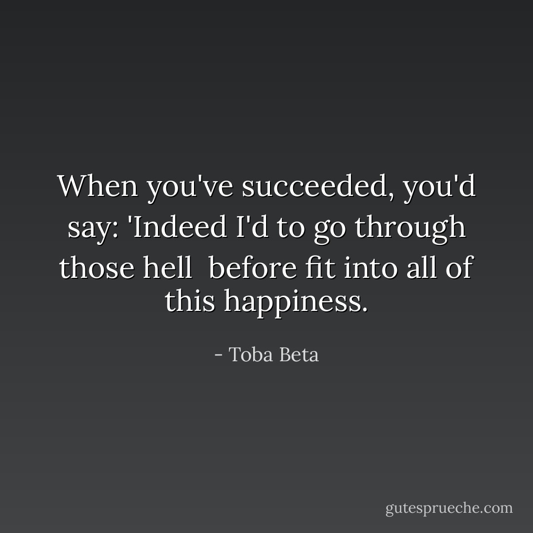 When you've succeeded, you'd say:<br />'Indeed I'd to go through those hell <br />before fit into all of this happiness. - Toba Beta