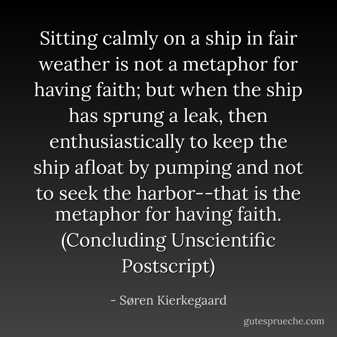 Sitting calmly on a ship in fair weather is not a metaphor for having faith; but when the ship has sprung a leak, then enthusiastically to keep the ship afloat by pumping and not to seek the harbor--that is the metaphor for having faith. (Concluding Unscientific Postscript) - Søren Kierkegaard