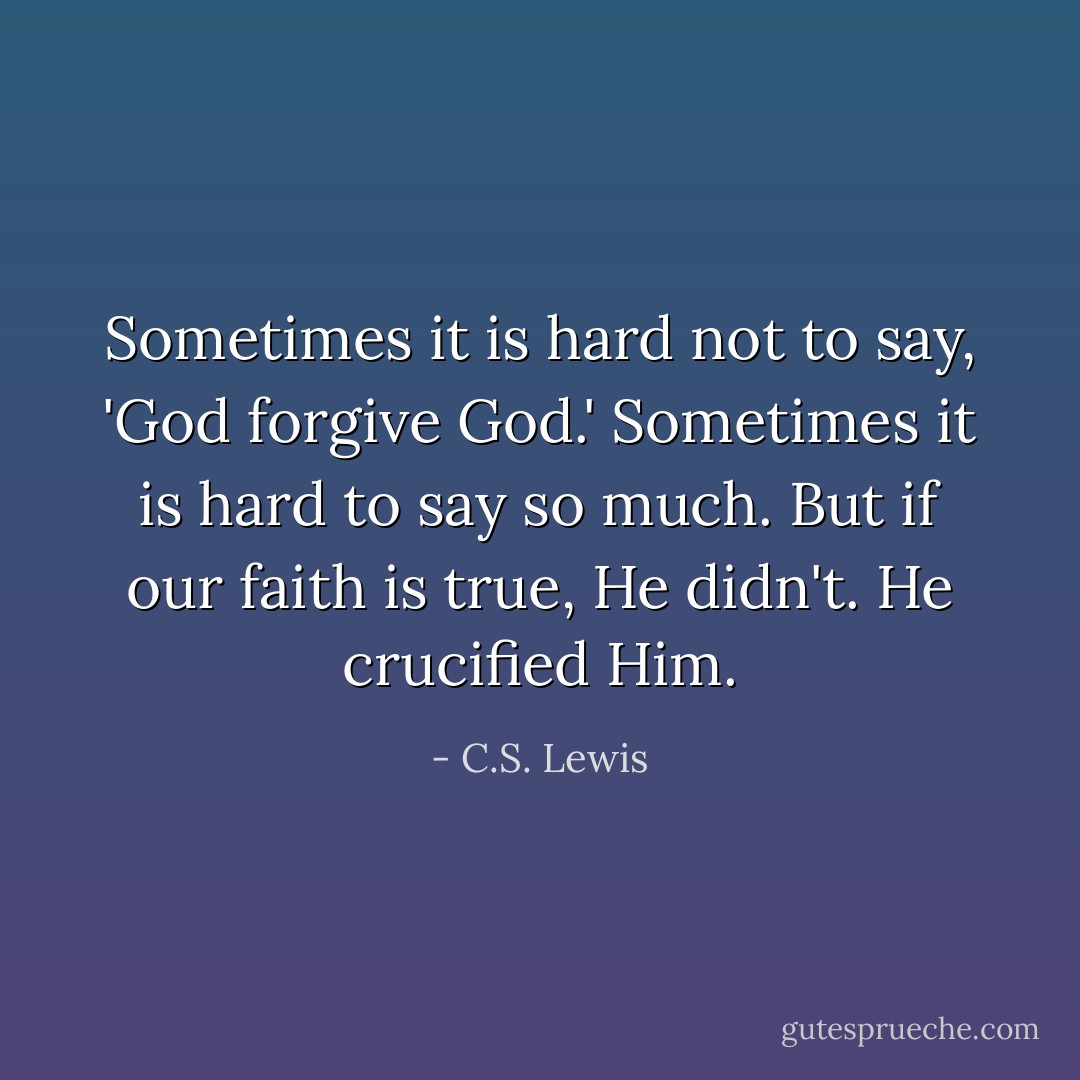 Sometimes it is hard not to say, 'God forgive God.' Sometimes it is hard to say so much. But if our faith is true, He didn't. He crucified Him. - C.S. Lewis