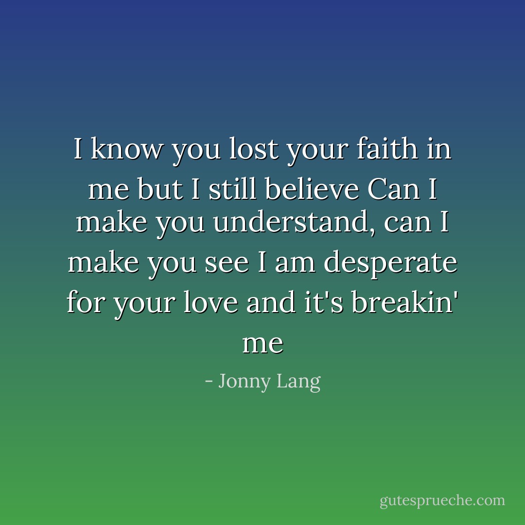 I know you lost your faith in me but I still believe<br />Can I make you understand, can I make you see<br />I am desperate for your love and it's breakin' me - Jonny Lang