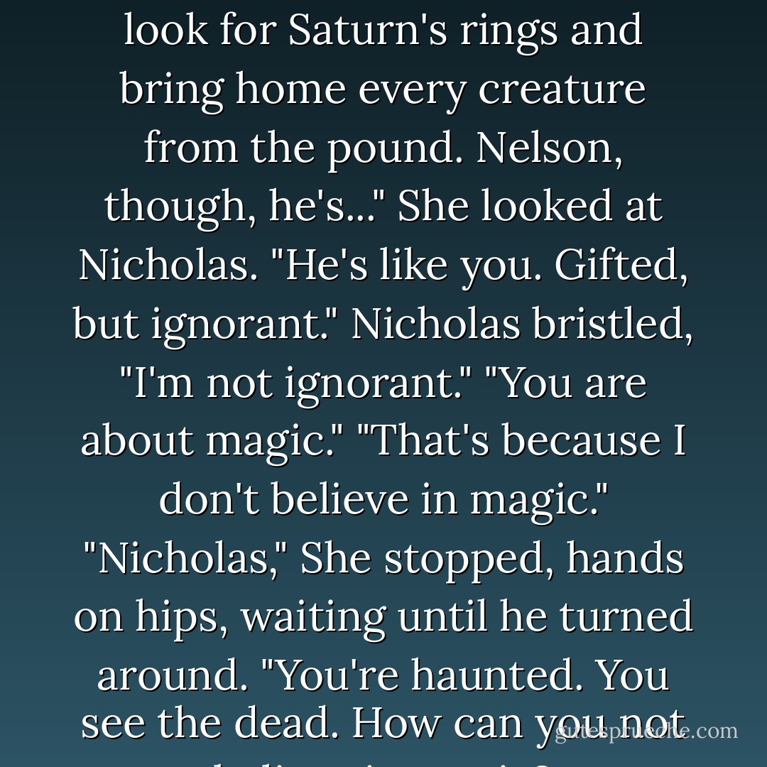 And the kids?"<br />"Quincy, nothing. All she wants to do is look for Saturn's rings and bring home every creature from the pound. Nelson, though, he's..." She looked at Nicholas. "He's like you. Gifted, but ignorant."<br />Nicholas bristled, "I'm not ignorant."<br />"You are about magic."<br />"That's because I don't believe in magic."<br />"Nicholas," She stopped, hands on hips, waiting until he turned around. "You're haunted. You see the dead. How can you not believe in magic? - Stephen M. Irwin