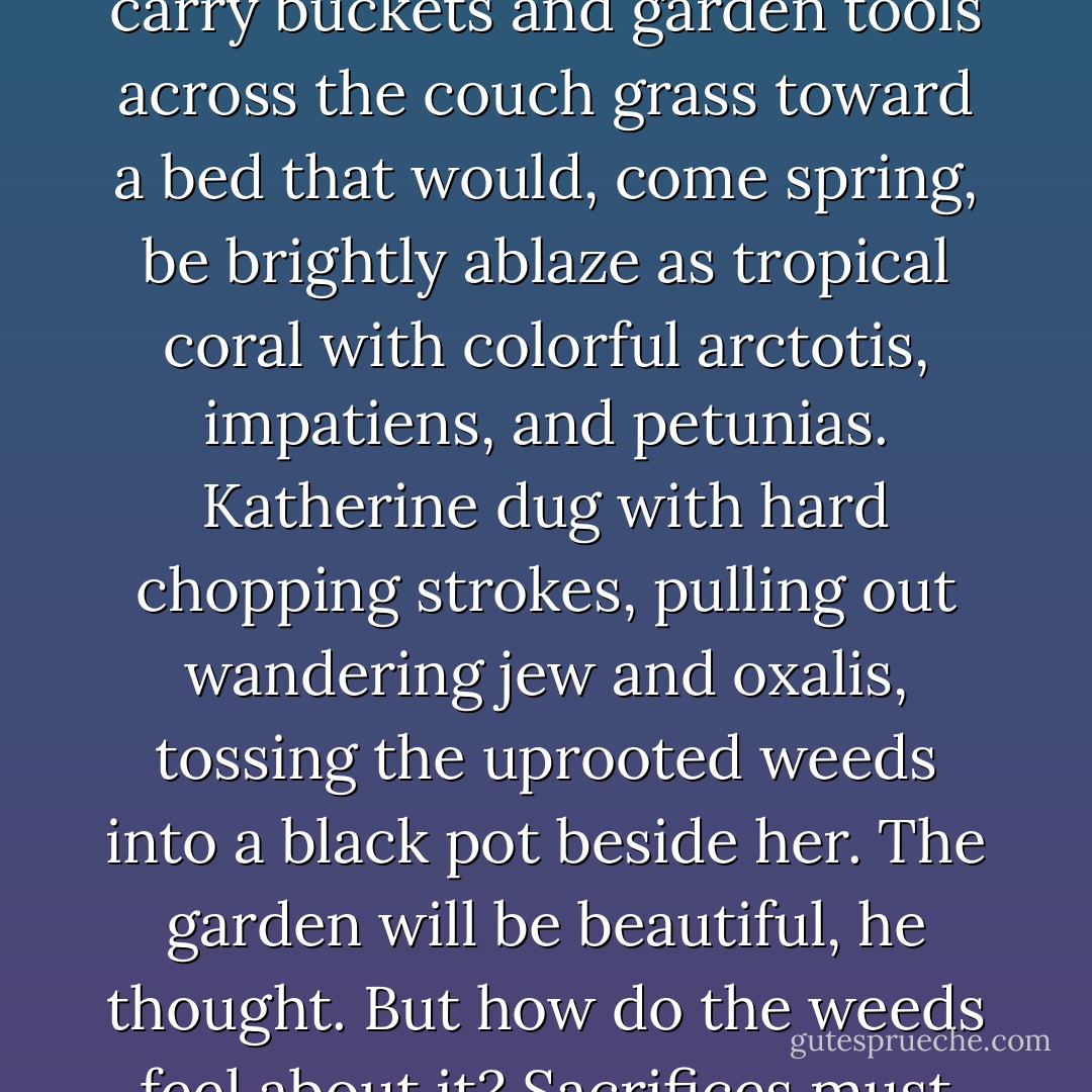 After Nicholas hung up the phone, he watched his mother carry buckets and garden tools across the couch grass toward a bed that would, come spring, be brightly ablaze as tropical coral with colorful arctotis, impatiens, and petunias. Katherine dug with hard chopping strokes, pulling out wandering jew and oxalis, tossing the uprooted weeds into a black pot beside her.<br />The garden will be beautiful, he thought. But how do the weeds feel about it? Sacrifices must be made. - Stephen M. Irwin