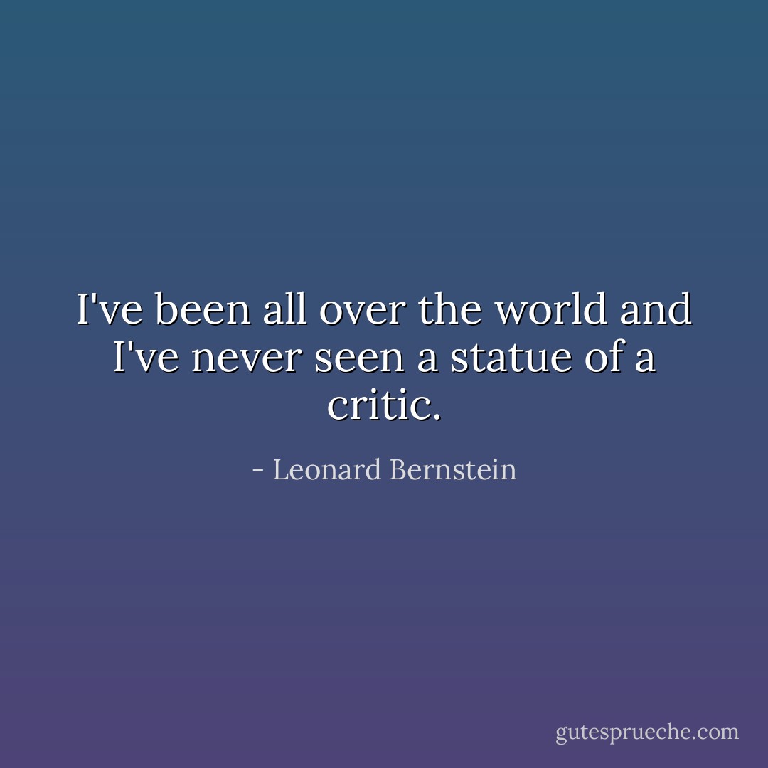 I've been all over the world and I've never seen a statue of a critic. - Leonard Bernstein
