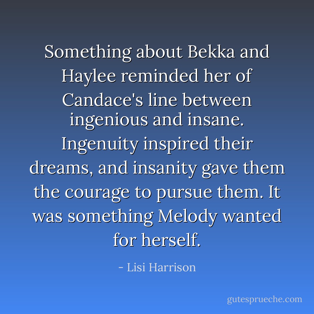 Something about Bekka and Haylee reminded her of Candace's line between ingenious and insane. Ingenuity inspired their dreams, and insanity gave them the courage to pursue them. It was something Melody wanted for herself. - Lisi Harrison