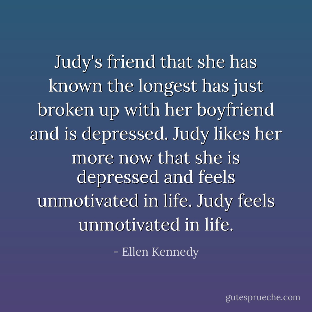 Judy's friend that she has known the longest has just broken up with her boyfriend and is depressed. Judy likes her more now that she is depressed and feels unmotivated in life. Judy feels unmotivated in life. - Ellen Kennedy