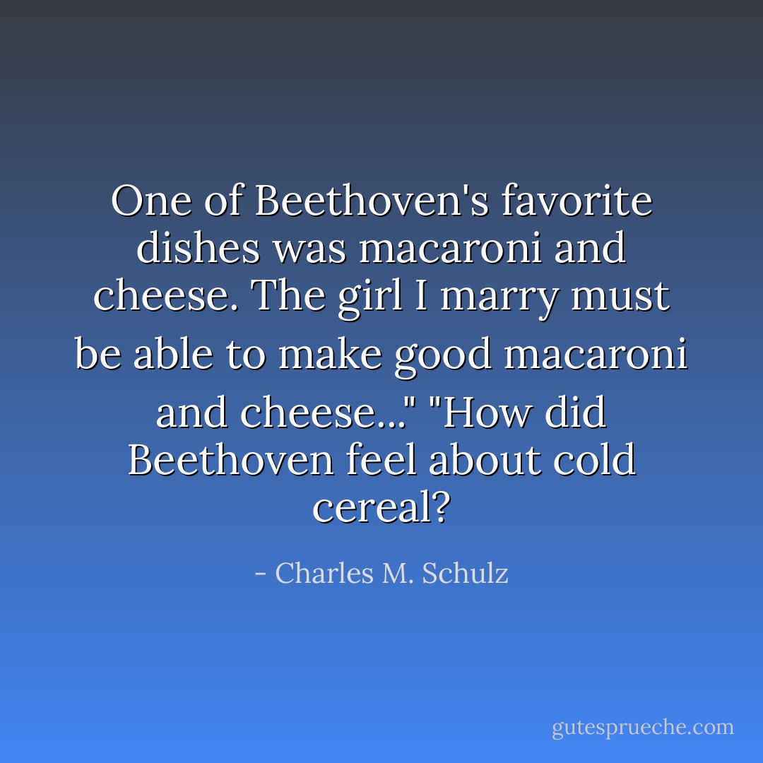 One of Beethoven's favorite dishes was macaroni and cheese. The girl I marry must be able to make good macaroni and cheese..."<br />"How did Beethoven feel about cold cereal? - Charles M. Schulz