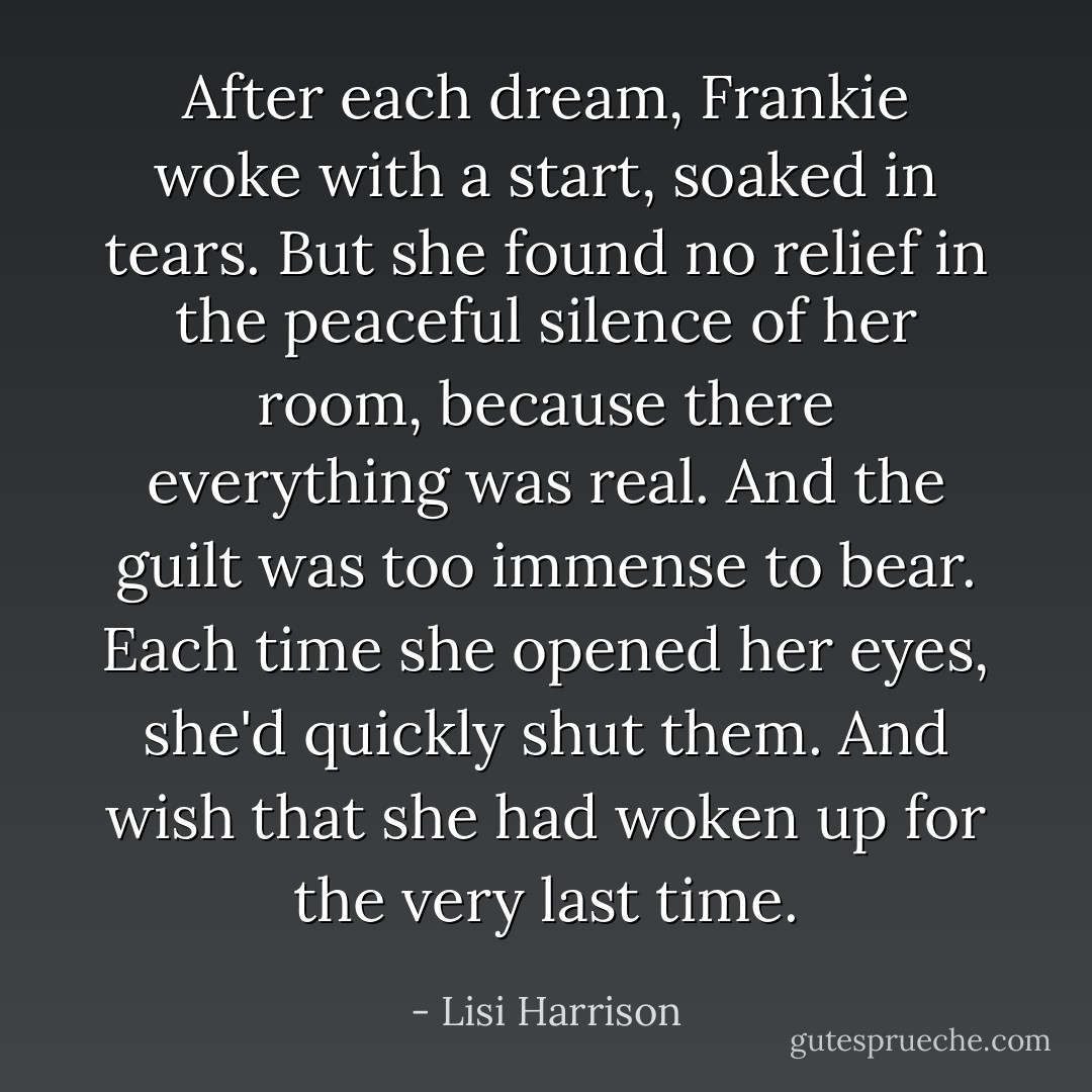 After each dream, Frankie woke with a start, soaked in tears. But she found no relief in the peaceful silence of her room, because there everything was real. And the guilt was too immense to bear. Each time she opened her eyes, she'd quickly shut them. And wish that she had woken up for the very last time. - Lisi Harrison