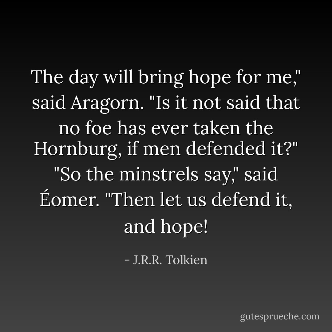 The day will bring hope for me," said Aragorn. "Is it not said that no foe has ever taken the Hornburg, if men defended it?"<br />"So the minstrels say," said Éomer.<br />"Then let us defend it, and hope! - J.R.R. Tolkien