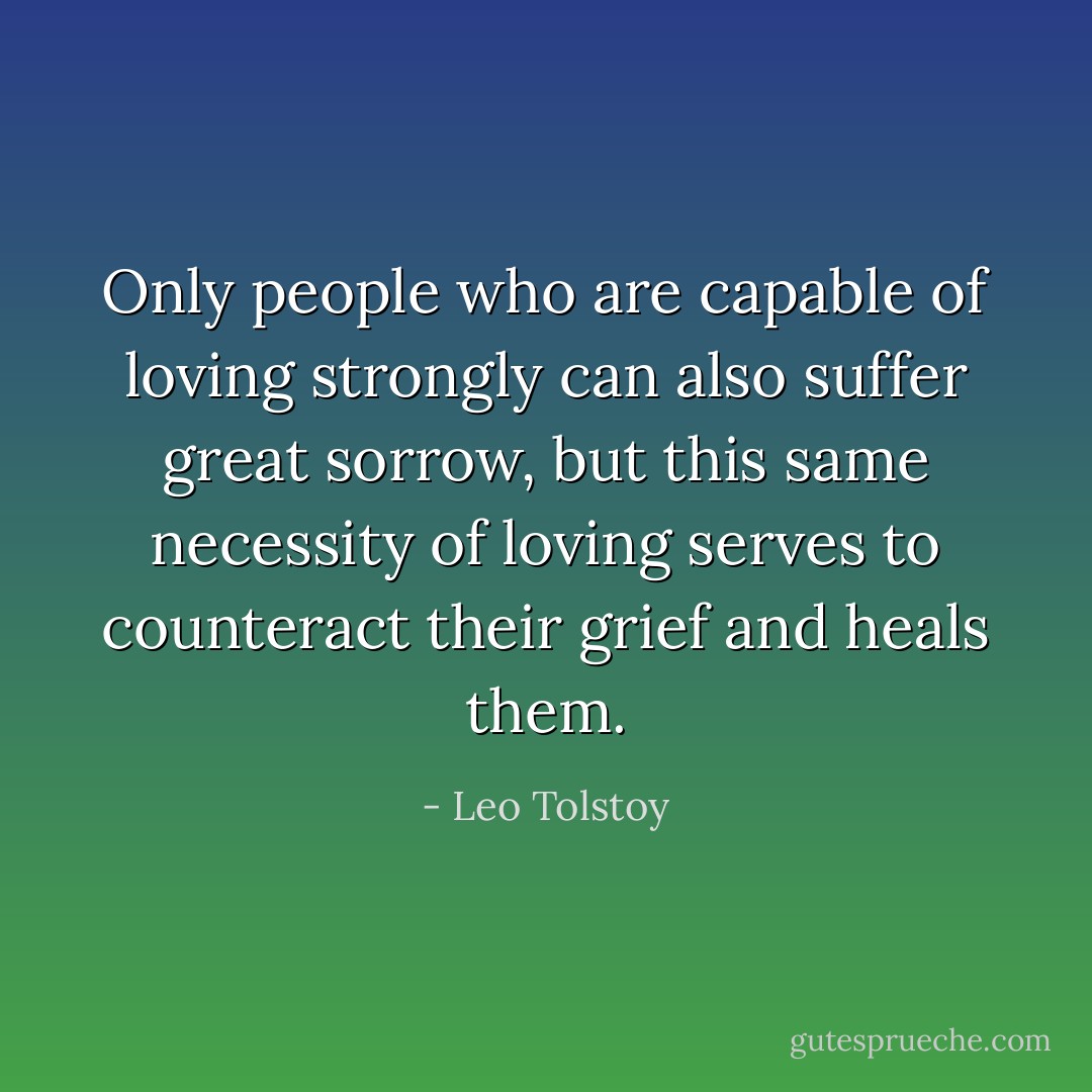 Only people who are capable of loving strongly can also suffer great sorrow, but this same necessity of loving serves to counteract their grief and heals them. - Leo Tolstoy