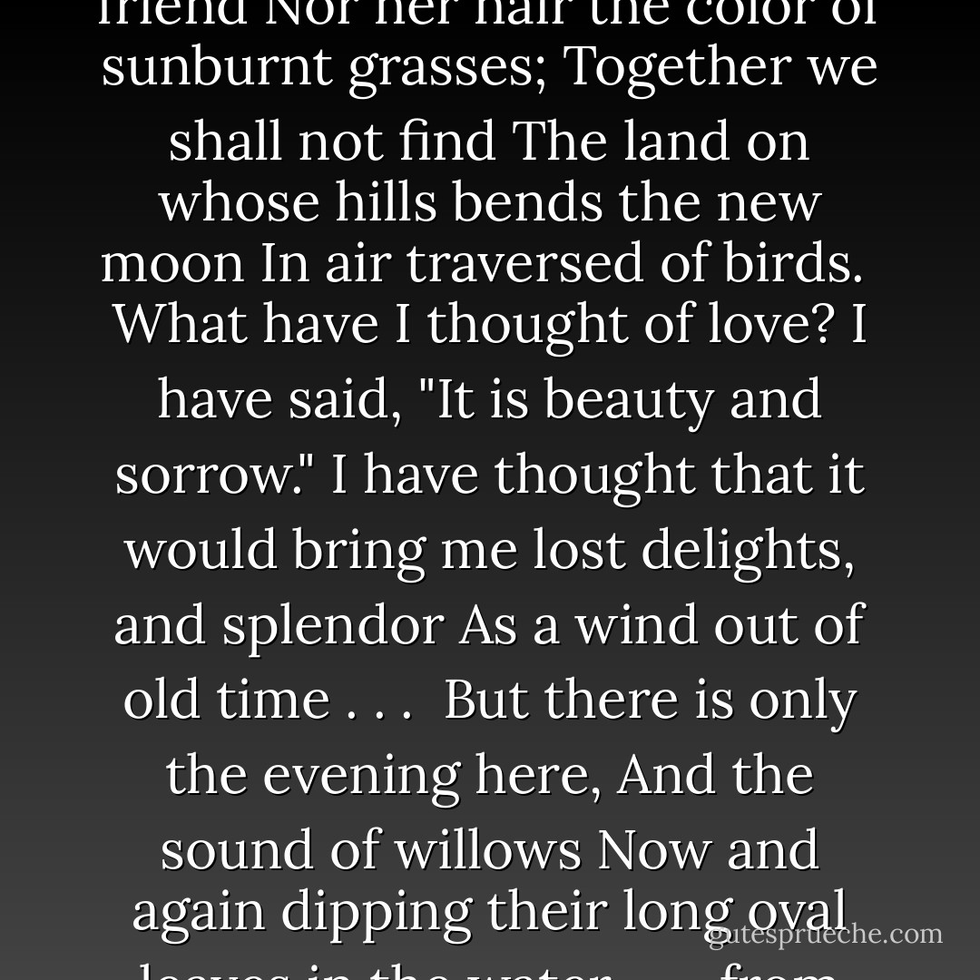 In the country whereto I go<br />I shall not see the face of my friend<br />Nor her hair the color of sunburnt grasses;<br />Together we shall not find<br />The land on whose hills bends the new moon<br />In air traversed of birds.<br /><br />What have I thought of love?<br />I have said, "It is beauty and sorrow."<br />I have thought that it would bring me lost delights, and splendor<br />As a wind out of old time . . .<br /><br />But there is only the evening here,<br />And the sound of willows<br />Now and again dipping their long oval leaves in the water.<br /><br />-- from "Betrothed - Louise Bogan