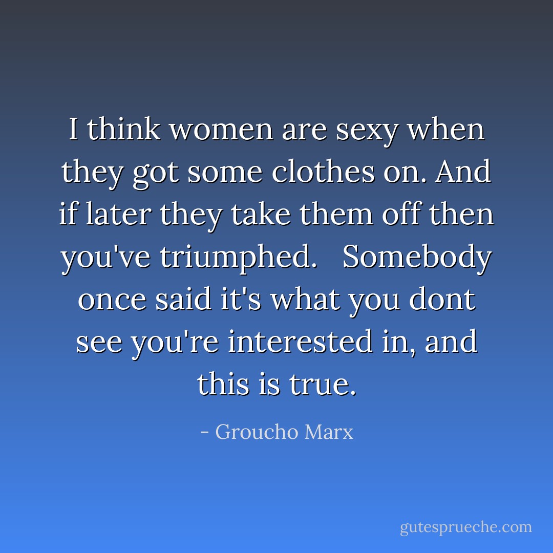I think women are sexy when they got some clothes on. And if later they take them off then you've triumphed. <br /><br />Somebody once said it's what you dont see you're interested in, and this is true. - Groucho Marx