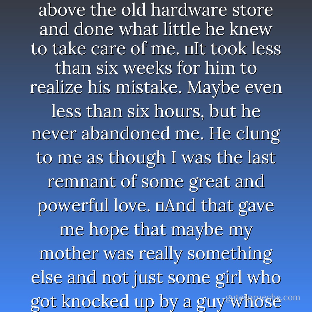 They had pulled me from the hemorrhaging, dying body of my mother and turned me over to the care of the man who was not my father. He had taken me home to their tiny apartment above the old hardware store and done what little he knew to take care of me.<br />	It took less than six weeks for him to realize his mistake. Maybe even less than six hours, but he never abandoned me. He clung to me as though I was the last remnant of some great and powerful love.<br />	And that gave me hope that maybe my mother was really something else and not just some girl who got knocked up by a guy whose name she didn’t even know. She was something special, someone worthy of a man’s loyalty and devotion.<br />--Rocky Evans - Gwenn Wright