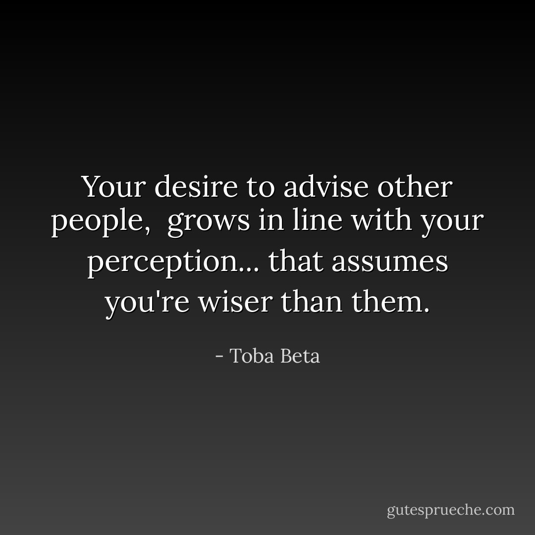 Your desire to advise other people, <br />grows in line with your perception...<br />that assumes you're wiser than them. - Toba Beta