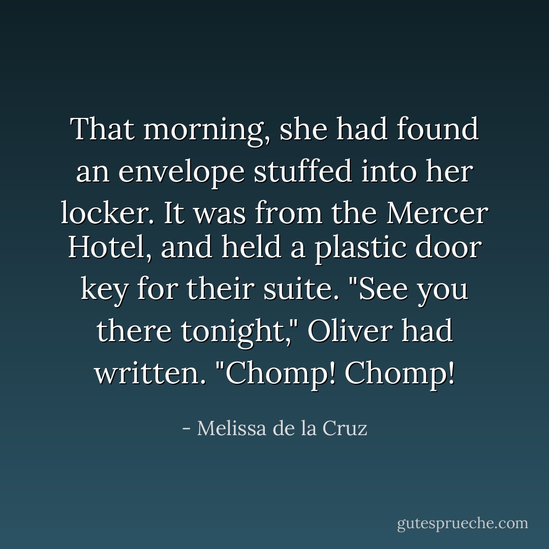 That morning, she had found an envelope stuffed into her locker. It was from the Mercer Hotel, and held a plastic door key for their suite. "See you there tonight," Oliver had written. "Chomp! Chomp! - Melissa de la Cruz