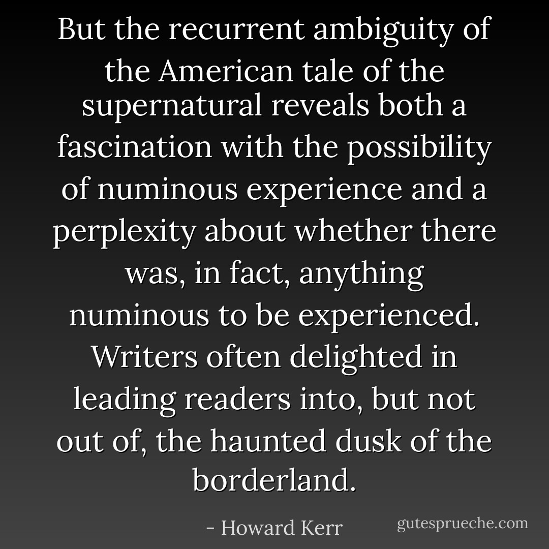 But the recurrent ambiguity of the American tale of the supernatural reveals both a fascination with the possibility of numinous experience and a perplexity about whether there was, in fact, anything numinous to be experienced. Writers often delighted in leading readers into, but not out of, the haunted dusk of the borderland. - Howard Kerr