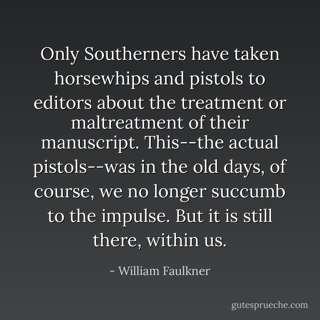 Only Southerners have taken horsewhips and pistols to editors about the treatment or maltreatment of their manuscript. This--the actual pistols--was in the old days, of course, we no longer succumb to the impulse. But it is still there, within us. - William Faulkner