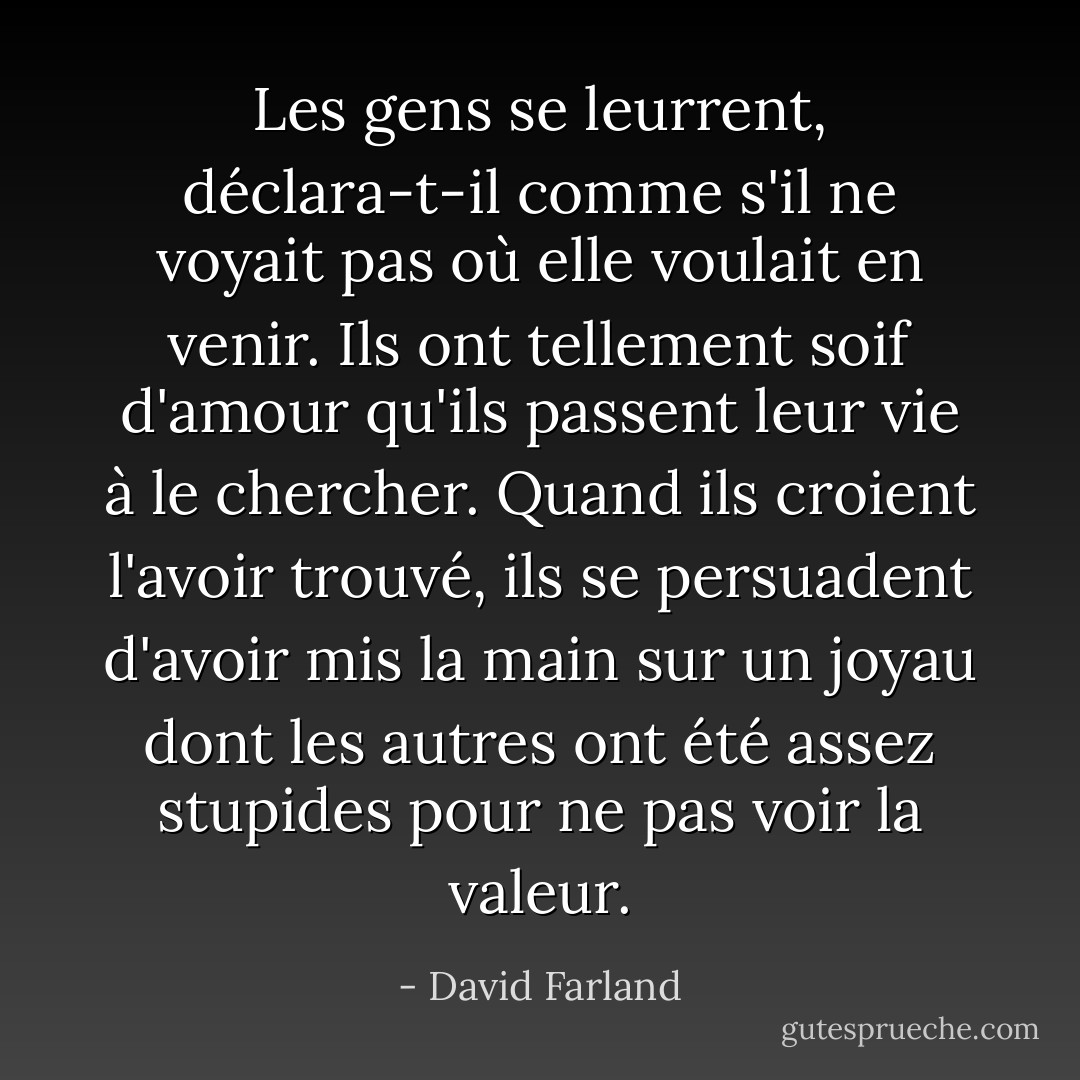 Les gens se leurrent, déclara-t-il comme s'il ne voyait pas où elle voulait en venir. Ils ont tellement soif d'amour qu'ils passent leur vie à le chercher. Quand ils croient l'avoir trouvé, ils se persuadent d'avoir mis la main sur un joyau dont les autres ont été assez stupides pour ne pas voir la valeur. - David Farland