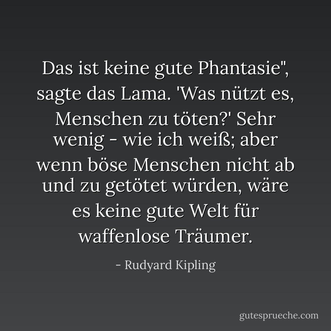 Das ist keine gute Phantasie", sagte das Lama. 'Was nützt es, Menschen zu töten?'<br />Sehr wenig - wie ich weiß; aber wenn böse Menschen nicht ab und zu getötet würden, wäre es keine gute Welt für waffenlose Träumer. - Rudyard Kipling<