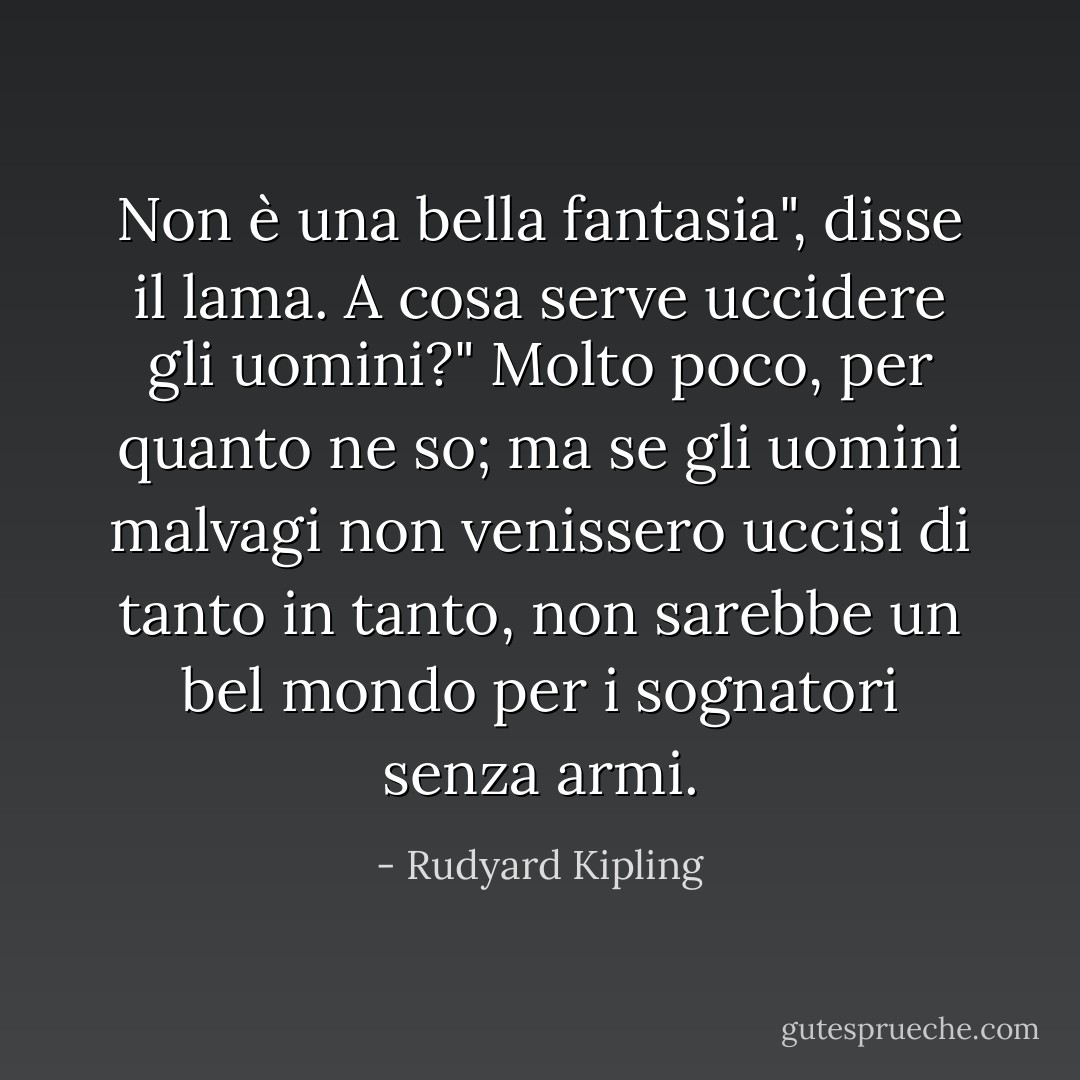 Non è una bella fantasia", disse il lama. A cosa serve uccidere gli uomini?"<br />Molto poco, per quanto ne so; ma se gli uomini malvagi non venissero uccisi di tanto in tanto, non sarebbe un bel mondo per i sognatori senza armi. - Rudyard Kipling