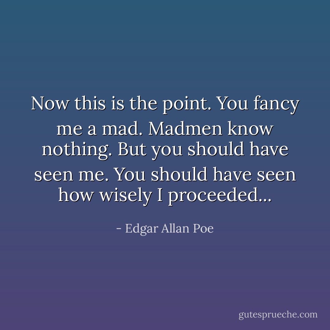 Now this is the point. You fancy me a mad. Madmen know nothing. But you should have seen me. You should have seen how wisely I proceeded... - Edgar Allan Poe