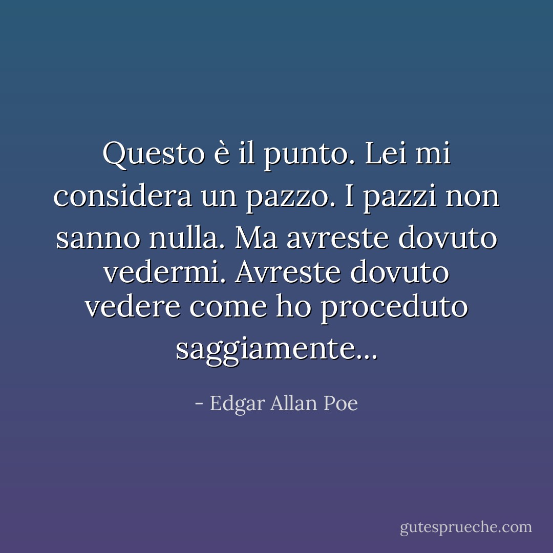 Questo è il punto. Lei mi considera un pazzo. I pazzi non sanno nulla. Ma avreste dovuto vedermi. Avreste dovuto vedere come ho proceduto saggiamente... - Edgar Allan Poe