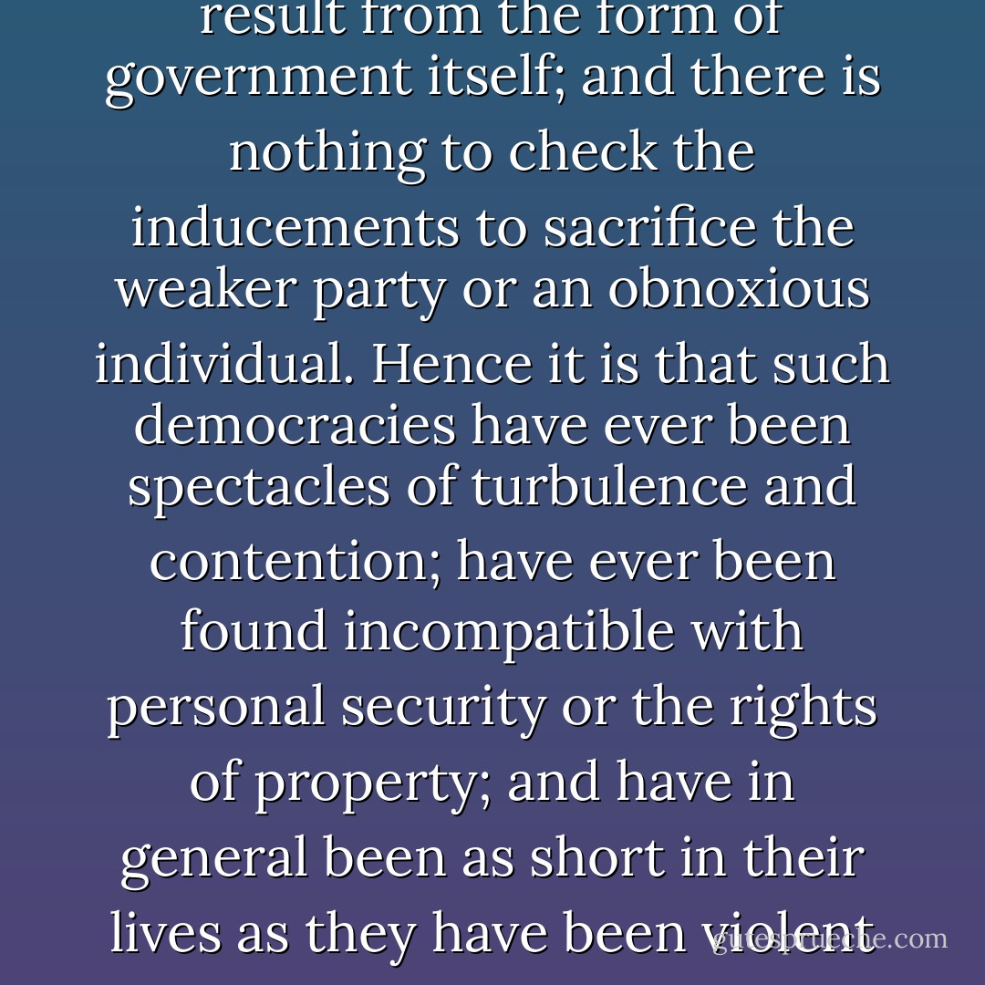 From this view of the subject it may be concluded that a pure democracy, by which I mean a society consisting of a small number of citizens, who assemble and administer the government in person, can admit of no cure for the mischiefs of faction. A common passion or interest will, in almost every case, be felt by a majority of the whole; a communication and concert result from the form of government itself; and there is nothing to check the inducements to sacrifice the weaker party or an obnoxious individual. Hence it is that such democracies have ever been spectacles of turbulence and contention; have ever been found incompatible with personal security or the rights of property; and have in general been as short in their lives as they have been violent in their deaths. Theoretic politicians, who have patronized this species of government, have erroneously supposed that by reducing mankind to a perfect equality in their political rights, they would, at the same time, be perfectly equalized and assimilated in their possessions, their opinions, and their passions. - James Madison