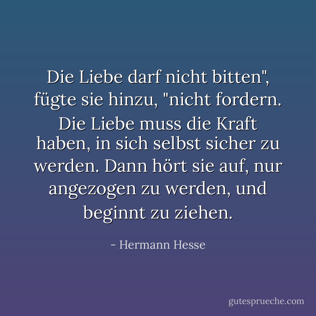 Die Liebe darf nicht bitten", fügte sie hinzu, "nicht fordern. Die Liebe muss die Kraft haben, in sich selbst sicher zu werden. Dann hört sie auf, nur angezogen zu werden, und beginnt zu ziehen. - Hermann Hesse<