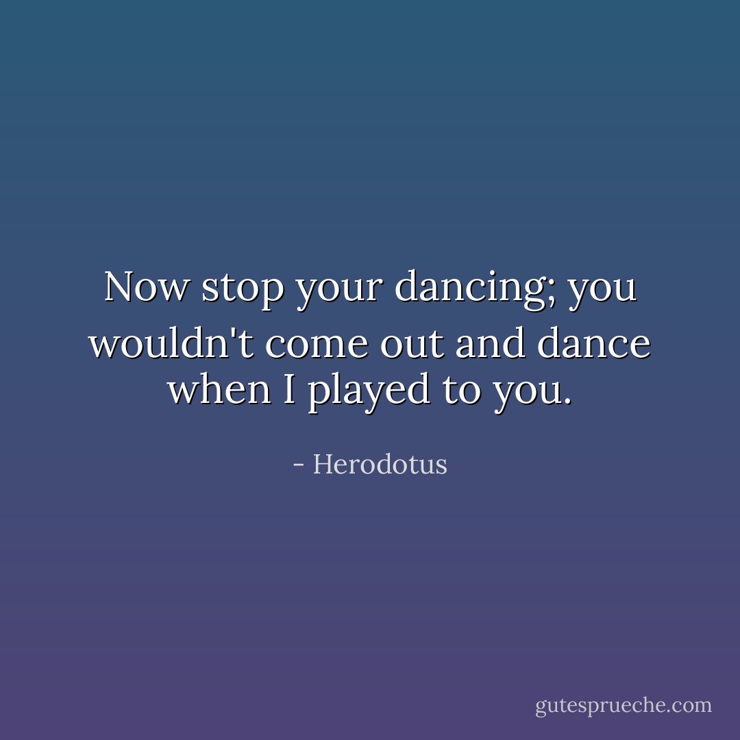 Now stop your dancing; you wouldn't come out and dance when I played to you. - Herodotus