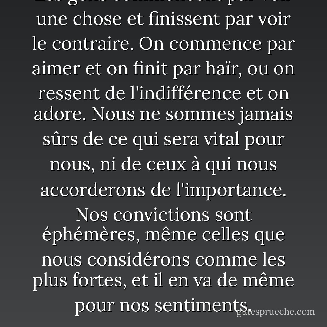 Les gens commencent par voir une chose et finissent par voir le contraire. On commence par aimer et on finit par haïr, ou on ressent de l'indifférence et on adore. Nous ne sommes jamais sûrs de ce qui sera vital pour nous, ni de ceux à qui nous accorderons de l'importance. Nos convictions sont éphémères, même celles que nous considérons comme les plus fortes, et il en va de même pour nos sentiments. - Javier Marías