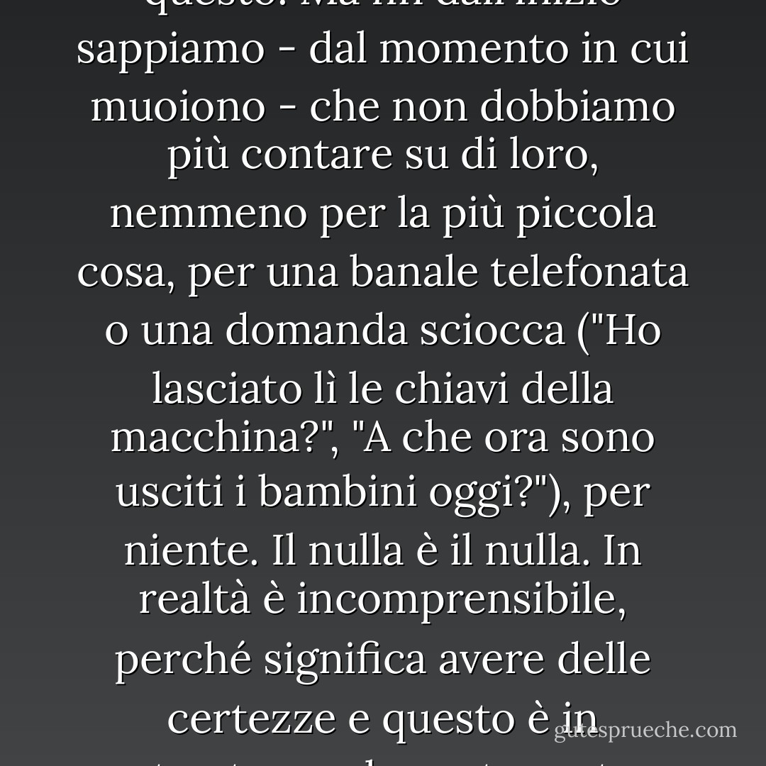 ... quando qualcuno muore, pensiamo che sia troppo tardi per tutto, per ogni cosa - ancor più per aspettarlo - e lo cancelliamo. Così fanno i nostri cari, anche se ci costa molto di più e li piangiamo, e la loro immagine rimane con noi nella nostra mente quando camminiamo per strada e a casa, e crediamo per molto tempo che non ci abitueremo a questo. Ma fin dall'inizio sappiamo - dal momento in cui muoiono - che non dobbiamo più contare su di loro, nemmeno per la più piccola cosa, per una banale telefonata o una domanda sciocca ("Ho lasciato lì le chiavi della macchina?", "A che ora sono usciti i bambini oggi?"), per niente. Il nulla è il nulla. In realtà è incomprensibile, perché significa avere delle certezze e questo è in contrasto con la nostra natura: che qualcuno non verrà più, non dirà più, non farà più un passo - si avvicinerà o si allontanerà -, non ci guarderà o non guarderà più. Non so come facciamo a resistere o a riprenderci. Non so come facciamo a dimenticare a volte, quando il tempo è già passato e ci ha portato via da loro, che sono rimasti fermi. - Javier Marías