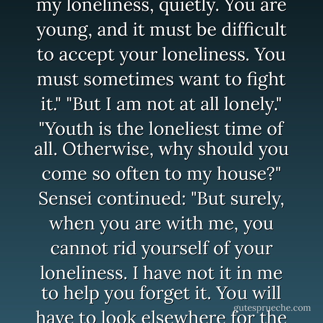 I am a lonely man," he said again that evening. "And is it not possible that you are also a lonely person? But I am an older man, and I can live with my loneliness, quietly. You are young, and it must be difficult to accept your loneliness. You must sometimes want to fight it."<br />"But I am not at all lonely."<br />"Youth is the loneliest time of all. Otherwise, why should you come so often to my house?"<br />Sensei continued: "But surely, when you are with me, you cannot rid yourself of your loneliness. I have not it in me to help you forget it. You will have to look elsewhere for the consolation you seek. And soon, you will find that you no longer want to visit me."<br />As he said this, Sensei smiled sadly. - Natsume Sōseki