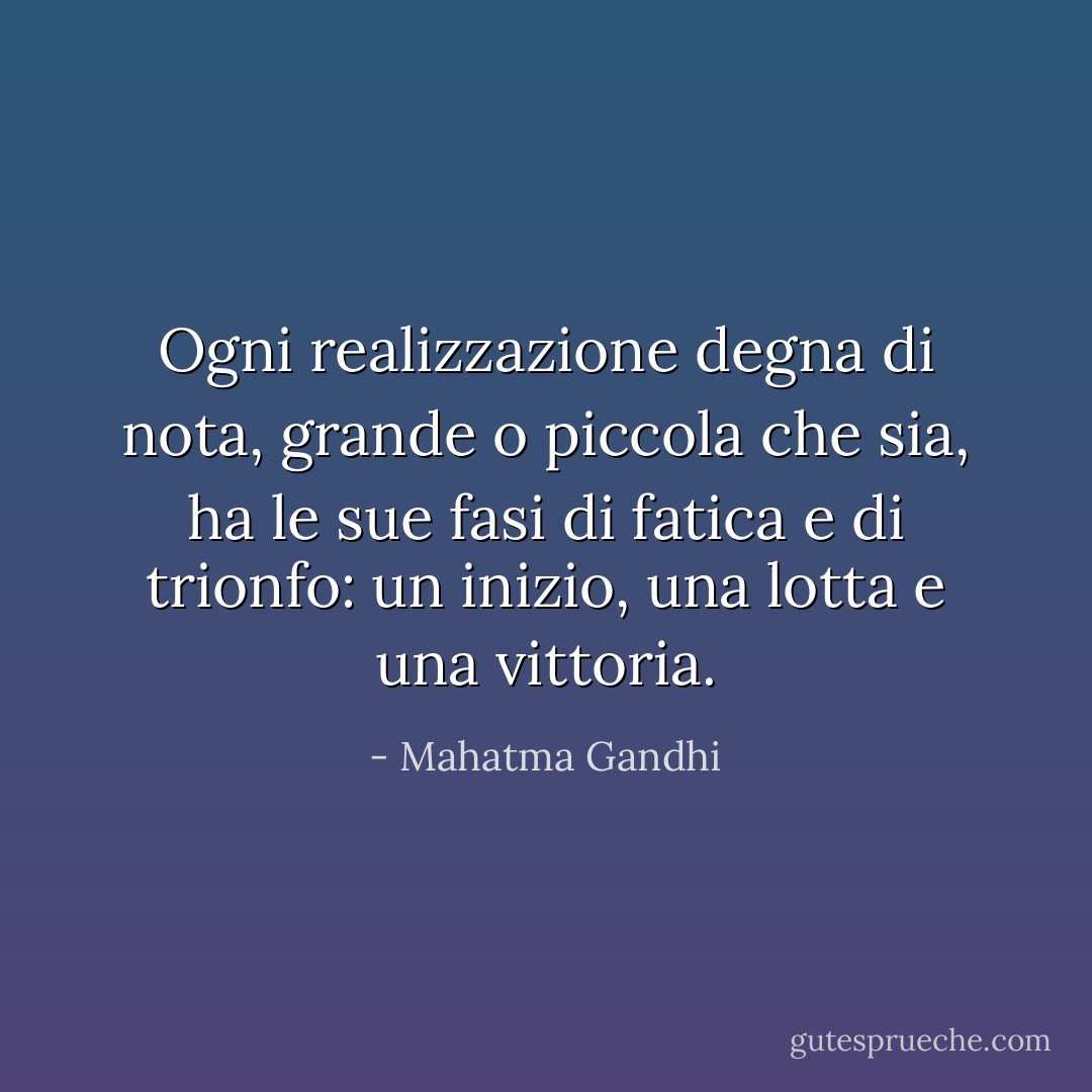 Ogni realizzazione degna di nota, grande o piccola che sia, ha le sue fasi di fatica e di trionfo: un inizio, una lotta e una vittoria. - Mahatma Gandhi
