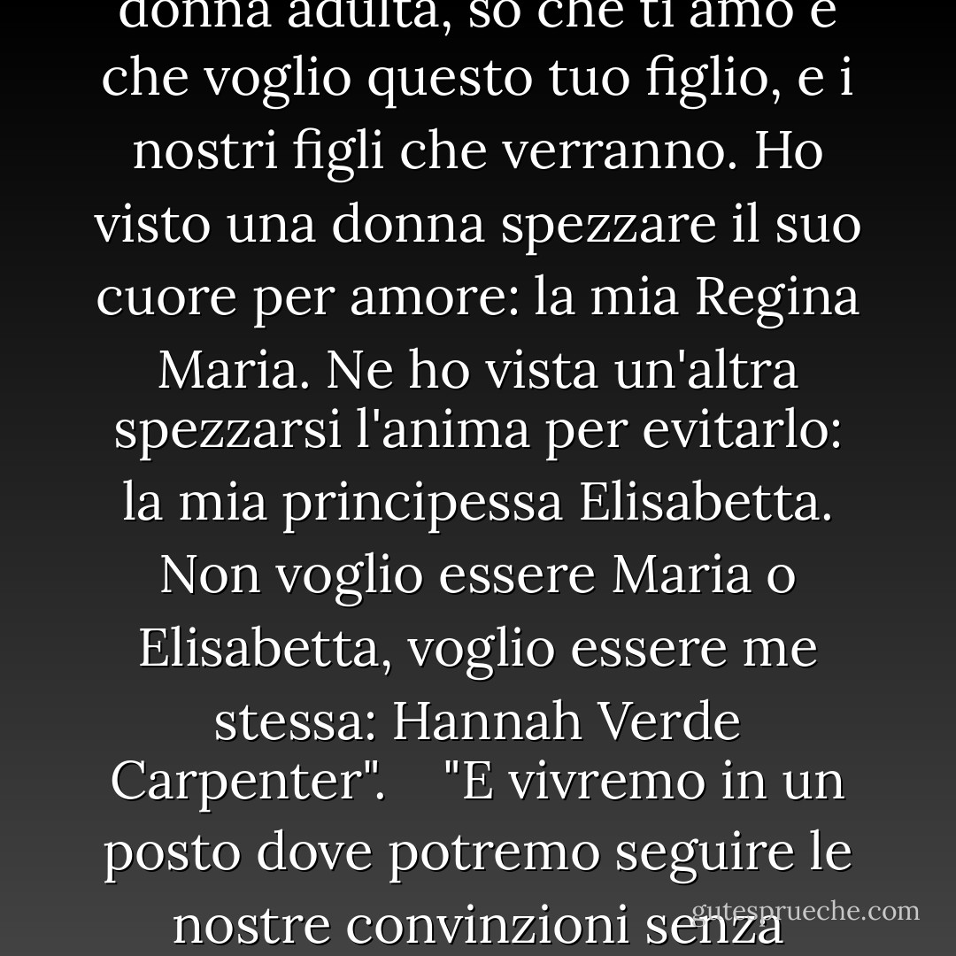 Daniel, non sapevo cosa volevo quando ero una ragazza. E poi sono stata una sciocca in tutti i sensi. E ora che sono una donna adulta, so che ti amo e che voglio questo tuo figlio, e i nostri figli che verranno. Ho visto una donna spezzare il suo cuore per amore: la mia Regina Maria. Ne ho vista un'altra spezzarsi l'anima per evitarlo: la mia principessa Elisabetta. Non voglio essere Maria o Elisabetta, voglio essere me stessa: Hannah Verde Carpenter". <br /><br /> "E vivremo in un posto dove potremo seguire le nostre convinzioni senza pericoli", insistette. <br /><br /> "Sì", dissi, "nell'Inghilterra che Elisabetta creerà". - Philippa Gregory